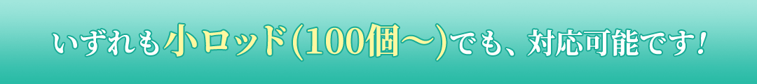 いずれも小ロッド(100個〜)でも、対応可能です!